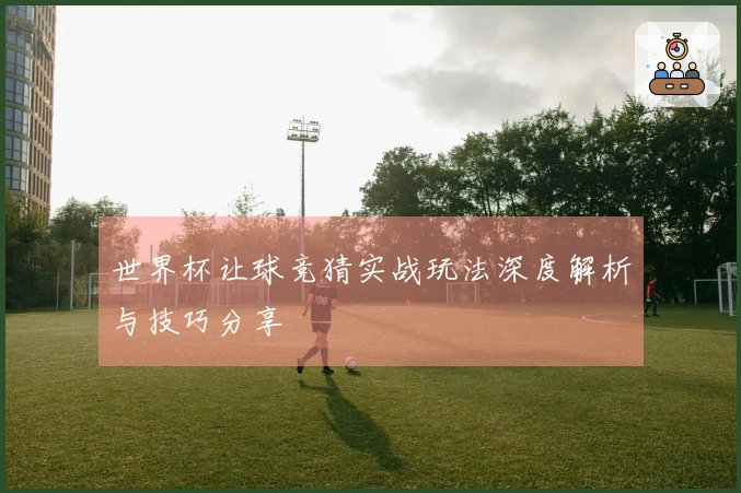 世界杯让球竞猜实战玩法深度解析与技巧分享