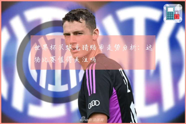 世界杯买球竞猜赔率走势分析：这场比赛值得关注吗