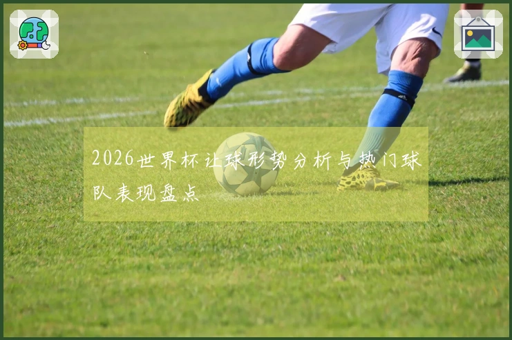 2026世界杯让球形势分析与热门球队表现盘点