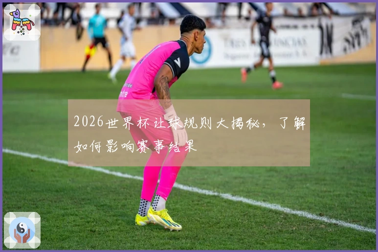 2026世界杯让球规则大揭秘，了解如何影响赛事结果